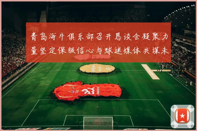 青岛海牛俱乐部召开恳谈会凝聚力量坚定保级信心与球迷媒体共谋未来