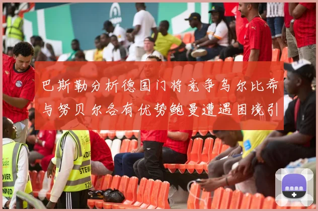 巴斯勒分析德国门将竞争乌尔比希与努贝尔各有优势鲍曼遭遇困境引人关注