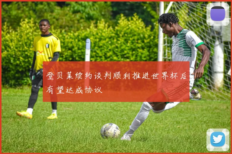 登贝莱续约谈判顺利推进世界杯后有望达成协议