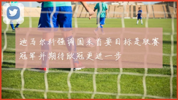 迪马尔科强调国米首要目标是联赛冠军并期待欧冠更进一步