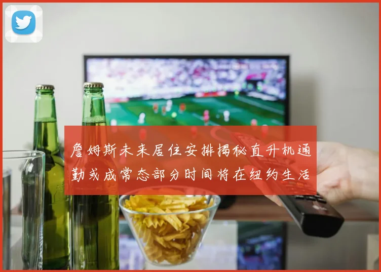 詹姆斯未来居住安排揭秘直升机通勤或成常态部分时间将在纽约生活