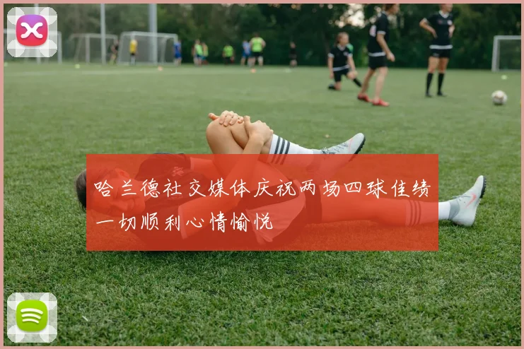 哈兰德社交媒体庆祝两场四球佳绩一切顺利心情愉悦