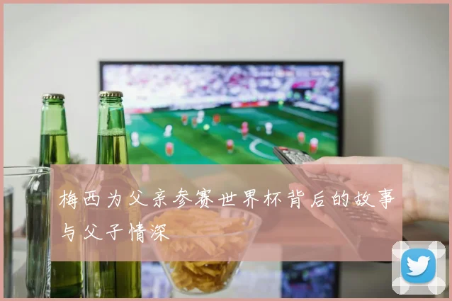 梅西为父亲参赛世界杯背后的故事与父子情深