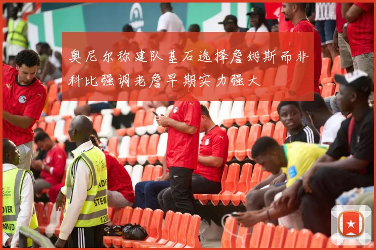 奥尼尔称建队基石选择詹姆斯而非科比强调老詹早期实力强大