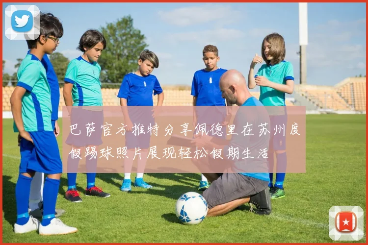 巴萨官方推特分享佩德里在苏州度假踢球照片展现轻松假期生活