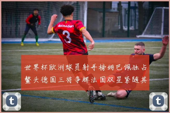 世界杯欧洲球员射手榜姆巴佩独占鳌头德国三将争辉法国双星紧随其后