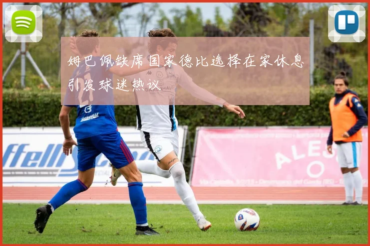 姆巴佩缺席国家德比选择在家休息引发球迷热议