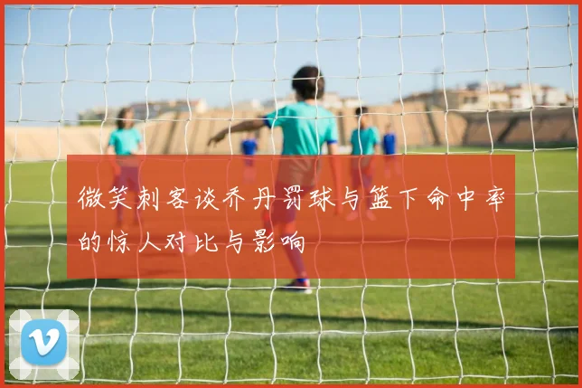 微笑刺客谈乔丹罚球与篮下命中率的惊人对比与影响