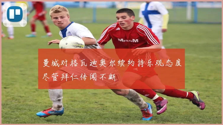曼城对格瓦迪奥尔续约持乐观态度尽管拜仁传闻不断