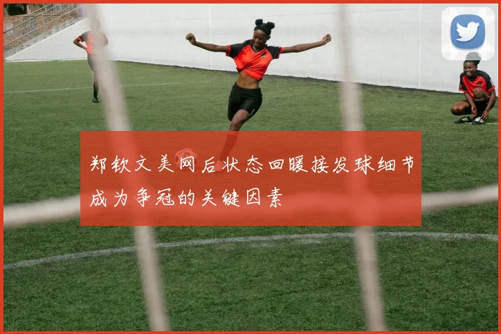 郑钦文美网后状态回暖接发球细节成为争冠的关键因素