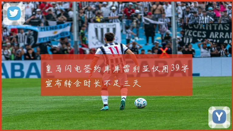 皇马闪电签约库库雷利亚仅用39字宣布转会时长不足三天