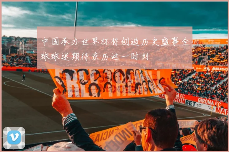 中国承办世界杯将创造历史盛事全球球迷期待亲历这一时刻