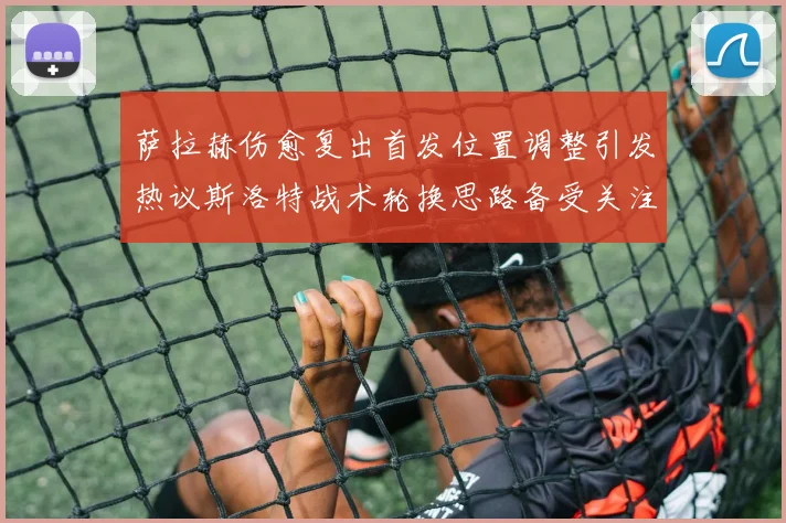 萨拉赫伤愈复出首发位置调整引发热议斯洛特战术轮换思路备受关注