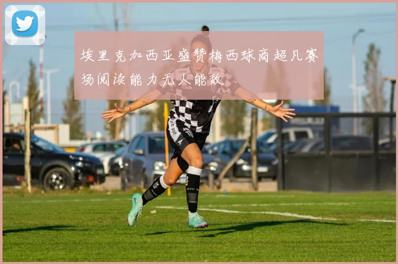 埃里克加西亚盛赞梅西球商超凡赛场阅读能力无人能敌