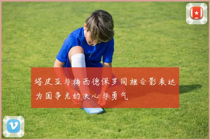塔皮亚与梅西德保罗同框合影表达为国争光的决心与勇气