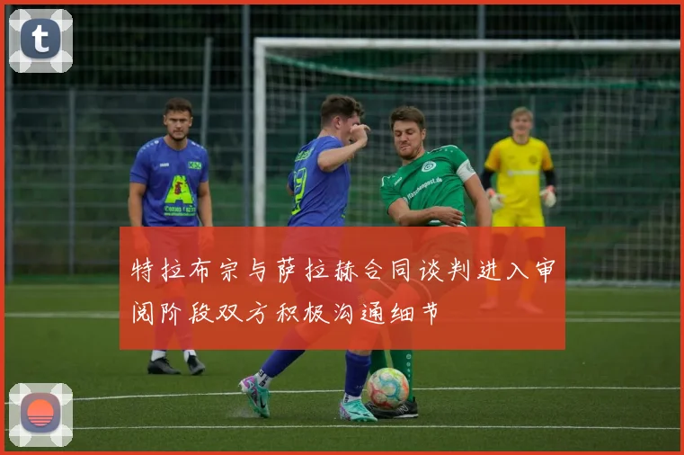 特拉布宗与萨拉赫合同谈判进入审阅阶段双方积极沟通细节