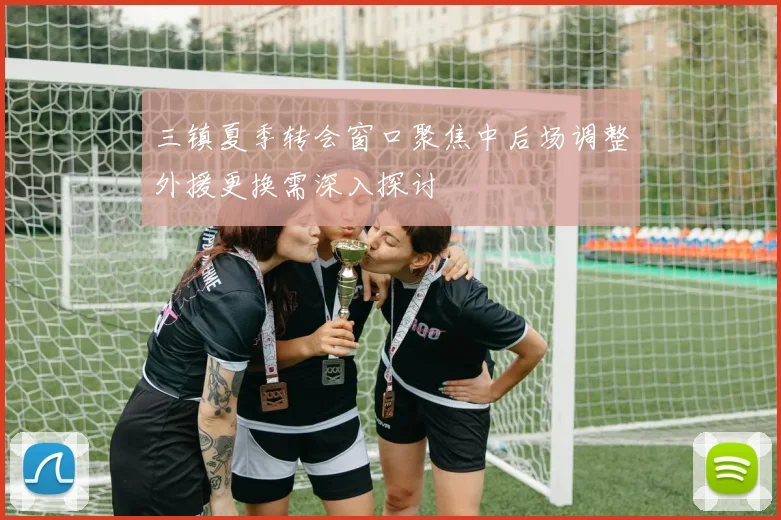 三镇夏季转会窗口聚焦中后场调整外援更换需深入探讨