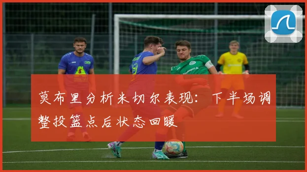 莫布里分析米切尔表现：下半场调整投篮点后状态回暖