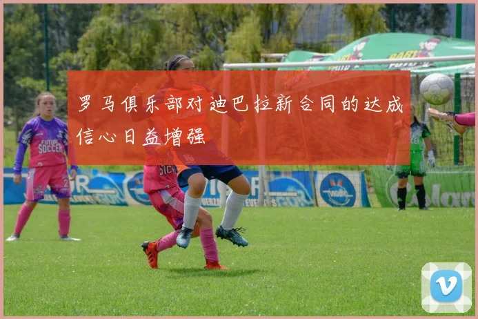 罗马俱乐部对迪巴拉新合同的达成信心日益增强