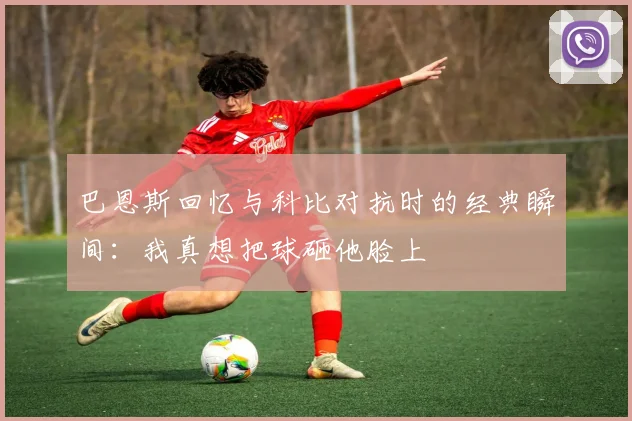 巴恩斯回忆与科比对抗时的经典瞬间：我真想把球砸他脸上
