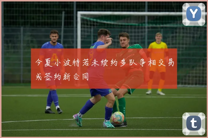 今夏小波特若未续约多队争相交易或签约新合同