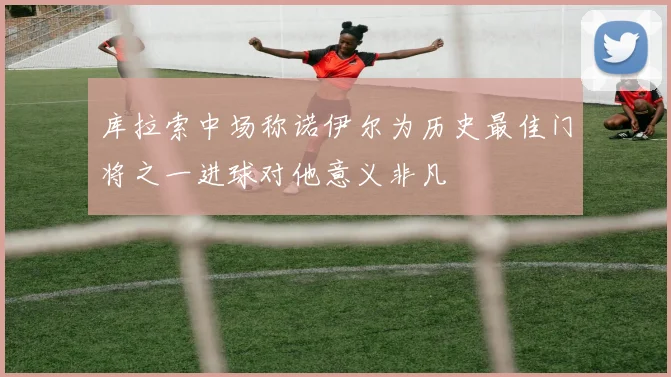 库拉索中场称诺伊尔为历史最佳门将之一进球对他意义非凡